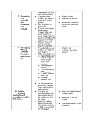 newspapers that Roy
sells also increases.
E. Discussing
new
concepts
and
Practicing
new
skills #2
 Present another
problem and let each
group work for the
answer.
 Give directions on
what to do.
 The sign on the store
window says
“magazine for sale,
buy 3 take 2” How
many magazines will I
buy if I want to take 10
magazines for free?
 Check if they were
able to write the
proportion correctly.
 Work in group
 Listen to the teacher
.
 Have them show their
solution on their white
board.
F. Developing
Mastery
Leads to
Formative
Assessment
# 3
 Present another word
problem and let them
work by pair:
 At the school canteen:
a) 3 pcs of pad paper
cost 45 cents, 21
pieces of pad
paper cost
_______
b) 4 colored pencil
costs 25.
c) 12 colored pencils
cost _______
d) 2 boiled bananas
cost 3.50
e) 10 boiled
bananas cost
____
 Let them show their
solution on their tag
board and be check
by the teacher
 Work by pair
 Let them show their
solution
G. Finding
practical
applications of
concepts and skills in
Daily living
 This is for an
individual output. Let
them read and solve
the problem on their
tag board.
 Reporting method.
Each group should
have a representative
to do the reporting of
his /her output
 Read and solve the word
problem given
 Reporting of his/ her
output
 The pupils are encourage
to interact
 