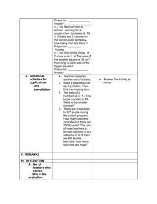 Proportion ______________
Answer _________________
4 ) The Ratio of men to
women working for a
construction company is 10 :
3 if there are 21 women in
the construction company,
how many men are there ?
Proportion ________
Answer ___________
5 ) The ratio of the Areas of
2 squares is 1 : 4 The area of
the smaller square is 36 𝑐𝑚2
.
How long is each side of the
bigger square?
Proportion _____________
Answer _______________
J. Additional
activities for
applications
and
remediation
 Teacher prepares
another set of activity.
 Write a proportion for
each problem, Then
find the missing term:
1. The ratio of 2
numbers is 3 ; 5 . The
larger number is 30.
What is the smaller
number?
2. There are 3 teachers
to 125 pupils during
the school program.
How many teachers
were there if there are
2500 pupils? The ratio
of male teachers to
female teachers in our
school is 2 :9. If there
are108 female
teachers, how many
teachers are male?
 Answer the activity at
home .
V. REMARKS
VI. REFLECTION
A. No. of
learners who
earned
80% in the
evaluation
 