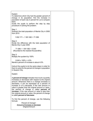 Explain:
To determine which City had the greater percent of
change in its population, find the increase in
population of each city in percent for us to compare
them.
Guide the pupils to perform the step by step
procedure in solving the problem:
Step 1:
Subtract the total population of Manila City in 2000
from 2010
1 652 171 – 1 581 082 = 71 089
Step 2:
Divide the difference with the total population of
Manila City in year 2000
71 089 ÷ 1 581 082 = 0.045
(Rounded to the nearest thousandths)
Step 3:
Multiply the quotient by 100%
0.045 x 100% = 4.5%
Manila’s percent of increase is about 4.5%
Instruct the pupils to do the same steps in order for
them to solve for the percent of change in population
in Quezon City.
Explain:
A percent of change indicates how much a quantity
increases or decreases with respect to the original
amount. Whenever there is a change (increase or
decrease), it can be expressed as a percent of
increase or of a decrease. If the new amount or
value is greater than the original amount or value,
the percent of change is called percent of
increase. If the new amount or value is less than
the original amount or value, the percent of change
is called percent of decrease.
To find the percent of change, use the following
formula:
Percent of change=
Amount of Increase or decrease
Original Amount
 