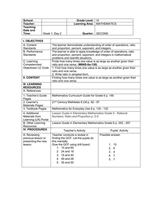 I. OBJECTIVES
A. Content
Standards
The learner demonstrate understanding of order of operations, ratio
and proportion, percent, exponent, and integers.
B. Performance
Standards
The learner is able to apply knowledge of order of operations, ratio
and proportion, percent, exponent, and integers in mathematical
problems and real-life situations.
C. Learning
Competencies/
Objectives/ LC Code
Finds how many times one value is as large as another given their
ratio and vice versa. (M6NS-IIa-130)
1. Find how many times one value is as large as another given their
ratio and vice versa.
2. Write ratio in simplest form.
II. CONTENT Finding how many times one value is as large as another given their
ratio and vice versa.
III. LEARNING
RESOURCES
A. References
1. Teacher’s Guide
Pages
Mathematics Curriculum Guide for Grade 6 p. 190
2. Learner’s
Materials Pages
21st
Century Mathletes 6 LM p. 82 - 87
3. Textbook Pages Mathematics for Everyday Use 6 p. 130 - 132
4. Additional
Materials from
Learning (LR) Portal
Lesson Guide in Elementary Mathematics Grade 5 - Rational
Numbers: Ratio and Proportion p. 5-9
B. Other Learning
Resources
Lesson Guide in Elementary Mathematics Grade 6 p. 293 - 297
IV. PROCEDURES Teacher’s Activity Pupils’ Activity
A. Reviewing
previous lesson or
presenting the new
lesson.
Teacher conducts a review in
finding the GCF. Let the pupils do
this mentally.
Give the GCF using drill board.
1. 15 and 60
2. 24 and 18
3. 16 and 40
4. 49 and 28
5. 35 and 50
Possible answer.
1. 15
2. 6
3. 4
4. 7
5. 7
School: Grade Level: VI
Teacher: Learning Area: MATHEMATICS
Teaching
Date and
Time: Week 1, Day 2 Quarter: SECOND
 