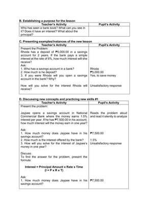 B. Establishing a purpose for the lesson
Teacher’s Activity Pupil’s Activity
Who has seen a bank book? What can you see in
it? Does it have an interest? What about the
principal?
C. Presenting examples/instances of the new lesson
Teacher’s Activity Pupil’s Activity
Present the Problem:
Rhoda has a deposit of ₱5,000.00 in a savings
account for 2 years. If the bank pays a simple
interest at the rate of 6%, how much interest will she
receive?
Ask:
1. Who has a savings account in a bank?
2. How much is he deposit?
3. If you were Rhoda will you open a savings
account in the bank? Why?
How will you solve for the interest Rhoda will
receive?
Rhoda
₱5,000.00
Yes, to save money
Unsatisfactory response
D. Discussing new concepts and practicing new skills #1
Teacher’s Activity Pupil’s Activity
Present the problem:
Jaypee opens a savings account in National
Commercial Bank where the money earns 1.5%
interest per year. If he has ₱7,500.00 in his account,
how much interest will the money earn in one year?
Ask:
1. How much money does Jaypee have in his
savings account?
2. How much is the interest offered by the bank?
3. How will you solve for the interest of Jaypee’s
money in one year?
Discuss:
To find the answer for the problem, present the
formula:
Interest = Principal Amount x Rate x Time
(I = P x R x T)
Ask:
1. How much money does Jaypee have in his
savings account?
Reads the problem aloud
and read it silently to analyze
₱7,500.00
1.5%
Unsatisfactory response
₱7,500.00
 