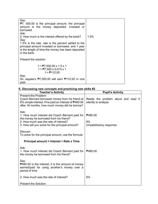 Say:
₱7, 500.00 is the principal amount, the principal
amount is the money deposited, invested or
borrowed
Ask:
2. How much is the interest offered by the bank?
Say:
1.5% is the rate, rate is the percent added to the
principal amount invested or borrowed, and 1 year
is the length of time the money has been deposited
in the bank.
Present the solution:
I = ₱7,500.00 x 1.5 x 1
I = ₱7,500 x 0.015 x 1
I = ₱112.05
Say:
So Jaypee’s ₱7,500.00 will earn ₱112.50 in one
year
1.5%
E. Discussing new concepts and practicing new skills #2
Teacher’s Activity Pupil’s Activity
Present the Problem:
Coach Bernard borrowed money from his friend at
8% simple interest. If he paid an interest of ₱480.00
after 18 months, how much money did he borrow?
Ask:
1. How much interest did Coach Bernard paid for
the money he borrowed from his friend?
2. How much was the rate of interest?
3. How will you solve for the principal amount?
Discuss:
To solve for the principal amount, use the formula:
Principal amount = Interest ÷ Rate x Time
Ask:
1. How much interest did Coach Bernard paid for
the money he borrowed from his friend?
Say:
₱480.00 is the interest, it is the amount of money
earned/paid for using another’s money over a
period of time
2. How much was the rate of interest?
Present the Solution:
Reads the problem aloud and read it
silently to analyze
₱480.00
8%
Unsatisfactory response
₱480.00
8%
 