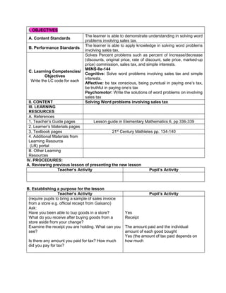 IV. PROCEDURES:
A. Reviewing previous lesson of presenting the new lesson
Teacher’s Activity Pupil’s Activity
B. Establishing a purpose for the lesson
Teacher’s Activity Pupil’s Activity
(require pupils to bring a sample of sales invoice
from a store e.g. official receipt from Gaisano)
Ask:
Have you been able to buy goods in a store?
What do you receive after buying goods from a
store aside from your change?
Examine the receipt you are holding. What can you
see?
Is there any amount you paid for tax? How much
did you pay for tax?
Yes
Receipt
The amount paid and the individual
amount of each good bought
Yes (the amount of tax paid depends on
how much
I. OBJECTIVES
A. Content Standards
The learner is able to demonstrate understanding in solving word
problems involving sales tax.
B. Performance Standards
The learner is able to apply knowledge in solving word problems
involving sales tax.
C. Learning Competencies/
Objectives
Write the LC code for each
Solves Percent problems such as percent of Increase/decrease
(discounts, original price, rate of discount, sale price, marked-up
price) commission, sales tax, and simple interests.
M6NS-IIe-144
Cognitive: Solve word problems involving sales tax and simple
interests.
Affective: be tax conscious, being punctual in paying one’s tax,
be truthful in paying one’s tax
Psychomotor: Write the solutions of word problems on involving
sales tax
II. CONTENT Solving Word problems involving sales tax
III. LEARNING
RESOURCES
A. References
1. Teacher’s Guide pages Lesson guide in Elementary Mathematics 6, pp 336-339
2. Learner’s Materials pages
3. Textbook pages 21st
Century Mathletes pp. 134-140
4. Additional Materials from
Learning Resource
(LR) portal
B. Other Learning
Resources
 