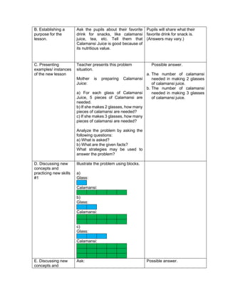 B. Establishing a
purpose for the
lesson.
Ask the pupils about their favorite
drink for snacks, like calamansi
juice, tea, etc. Tell them that
Calamansi Juice is good because of
its nutritious value.
Pupils will share what their
favorite drink for snack is.
(Answers may vary.)
C. Presenting
examples/ instances
of the new lesson
Teacher presents this problem
situation.
Mother is preparing Calamansi
Juice:
a) For each glass of Calamansi
Juice, 5 pieces of Calamansi are
needed.
b) If she makes 2 glasses, how many
pieces of calamansi are needed?
c) If she makes 3 glasses, how many
pieces of calamansi are needed?
Analyze the problem by asking the
following questions:
a) What is asked?
b) What are the given facts?
What strategies may be used to
answer the problem?
Possible answer.
a. The number of calamansi
needed in making 2 glasses
of calamansi juice.
b. The number of calamansi
needed in making 3 glasses
of calamansi juice.
D. Discussing new
concepts and
practicing new skills
#1
Illustrate the problem using blocks.
a)
Glass:
Calamansi:
b)
Glass:
Calamansi:
c)
Glass:
Calamansi:
E. Discussing new
concepts and
Ask: Possible answer.
 