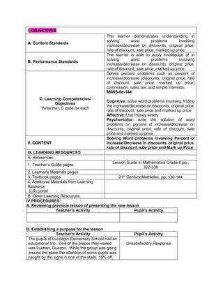 IV.PROCEDURES:
A. Reviewing previous lesson of presenting the new lesson
Teacher’s Activity Pupil’s Activity
B. Establishing a purpose for the lesson
Teacher’s Activity Pupil’s Activity
The pupils of Lundagin Elementary School had an
educational trip. One of the places they visited
was Lukban, Quezon. While the group was going
around the place the attention of some pupils was
caught by the signs in one of the stalls. 15% off,
Unsatisfactory Response
I. OBJECTIVES
A. Content Standards
The learner demonstrates understanding in
solving word problems involving
increase/decrease on discounts, original price,
rate of discount, sale price, marked up price.
B. Performance Standards
The learner is able to apply knowledge of in
solving word problems involving
increase/decrease on discounts, original price,
rate of discount, sale price, marked up price
C. Learning Competencies/
Objectives
Write the LC code for each
Solves percent problems such as percent of
increase/decrease (discounts, original price, rate
of discount, sale price, marked up price)
commission, sales tax, and simple interests.
M6NS-IIe-144
Cognitive: solve word problems involving finding
the increase/decrease on discounts, original price,
rate of discount, sale price and marked up price
Affective: Use money wisely
Psychomotor: write the solution of word
problems on percent of increase/decrease on
discounts, original price, rate of discount, sale
price and marked up price
II. CONTENT
Solving Word problems involving Percent of
Increase/Decrease in discounts, original price,
rate of discount, sale price and Mark up Price
III. LEARNING RESOURCES
A. References
1. Teacher’s Guide pages
Lesson Guide in Mathematics Grade 6 pp.,
332-336
2. Learner’s Materials pages
3. Textbook pages 21st
Century Mathletes, pp. 130-144
4. Additional Materials from Learning
Resource
(LR) portal
B. Other Learning Resources
 
