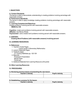 I. OBJECTIVES
A. Content Standards:
The learner is able to demonstrate understanding in creating problems involving percentage with
reasonable answers.
B. Performance Standards:
The learner is able to apply knowledge creating problems involving percentage with reasonable
answers.
C. Learning Competencies/Objectives:
Creates problems involving percent with reasonable answers
M6NS-II-e-144
Cognitive: create word problems involving percent with reasonable answers.
Affective: Use Money Wisely
Psychomotor: solve created word problems involving percent with reasonable answers.
II. CONTENT:
Creating Word Problems (with reasonable answers) involving percent
III. LEARNING RESOURCES:
A. References:
1. Teacher’s Guide Pages:
Lesson guide in Elementary Mathematics
2. Leaner’s Materials Pages:
3. Textbook pages:
21st
Century Mathletes pp. 122-129
4. Materials:
Powerpoint Presentation
Manila Paper
Pentel pen
5. Additional Materials from Learning Resource (LR) portal:
B. Other Learning Resources
IV. PROCEDURES:
A. Reviewing previous lesson of presenting the new lesson
Teacher’s Activity Pupil’s Activity
B. Establishing a purpose for the lesson
Teacher’s Activity Pupil’s Activity
 