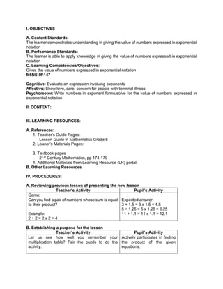 I. OBJECTIVES
A. Content Standards:
The learner demonstrates understanding in giving the value of numbers expressed in exponential
notation
B. Performance Standards:
The learner is able to apply knowledge in giving the value of numbers expressed in exponential
notation
C. Learning Competencies/Objectives:
Gives the value of numbers expressed in exponential notation
M6NS-IIf-147
Cognitive: Evaluate an expression involving exponents
Affective: Show love, care, concern for people with terminal illness
Psychomotor: Write numbers in exponent forms/solve for the value of numbers expressed in
exponential notation
II. CONTENT:
III. LEARNING RESOURCES:
A. References:
1. Teacher’s Guide Pages:
Lesson Guide in Mathematics Grade 6
2. Leaner’s Materials Pages:
3. Textbook pages
21st
Century Mathematics, pp 174-179
4. Additional Materials from Learning Resource (LR) portal:
B. Other Learning Resources
IV. PROCEDURES:
A. Reviewing previous lesson of presenting the new lesson
Teacher’s Activity Pupil’s Activity
Game:
Can you find a pair of numbers whose sum is equal
to their product?
Example:
2 + 2 = 2 x 2 = 4
Expected answer:
3 + 1.5 = 3 x 1.5 = 4.5
5 + 1.25 = 5 x 1.25 = 6.25
11 + 1.1 = 11 x 1.1 = 12.1
B. Establishing a purpose for the lesson
Teacher’s Activity Pupil’s Activity
Let us see how well you remember your
multiplication table? Pair the pupils to do the
activity.
Actively participates in finding
the product of the given
equations.
 
