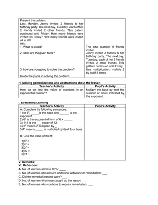 Present the problem:
Last Monday, Jenny invited 2 friends to her
birthday party. The next day, Tuesday, each of her
2 friends invited 2 other friends. This pattern
continued until Friday. How many friends were
invited on Friday? How many friends were invited
all in all?
Ask:
1. What is asked?
2. what are the given facts?
3. how are you going to solve the problem?
Guide the pupils in solving the problem.
The total number of friends
invited
Jenny invited 2 friends to her
birthday party. The next day,
Tuesday, each of her 2 friends
invited 2 other friends. This
pattern continued until Friday.
Use multiplication, multiply 2
by itself 5 times
H. Making generalizations and abstractions about the lesson
Teacher’s Activity Pupil’s Activity
How do we find the value of numbers in an
exponential notation?
Multiply the base by itself the
number of times indicated by
the exponent
I. Evaluating Learning
Teacher’s Activity Pupil’s Activity
A. Complete the following sentences:
1) In 53
, _____ is the base and ______ is the
exponent.
2) 62
is the exponential form of 6 x _____.
3) 144 is the ___ power of 12.
4) 22
means 2 multiplied by _.
5)74
means _____ is multiplied by itself four times.
B. Give the value of the ff:
1)63
=
2)45
=
3)27
=
4)92 =
5)74 =
V. Remarks:
VI. Reflection:
A. No. of learners achieve 80%: ____
B. No. of learners who require additional activities for remediation: ___
C. Did the remedial lessons work? ___
D. No. of learners who have caught up the lesson: ___
E. No. of learners who continue to require remediation: ___
 