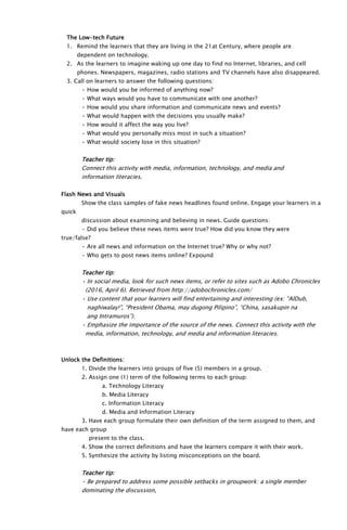 The Low-tech Future
1. Remind the learners that they are living in the 21at Century, where people are
dependent on technology.
2. As the learners to imagine waking up one day to find no Internet, libraries, and cell
phones. Newspapers, magazines, radio stations and TV channels have also disappeared.
3. Call on learners to answer the following questions:
• How would you be informed of anything now?
• What ways would you have to communicate with one another?
• How would you share information and communicate news and events?
• What would happen with the decisions you usually make?
• How would it affect the way you live?
• What would you personally miss most in such a situation?
• What would society lose in this situation?
Teacher tip:
Connect this activity with media, information, technology, and media and
information literacies.
Flash News and Visuals
Show the class samples of fake news headlines found online. Engage your learners in a
quick
discussion about examining and believing in news. Guide questions:
• Did you believe these news items were true? How did you know they were
true/false?
• Are all news and information on the Internet true? Why or why not?
• Who gets to post news items online? Expound
Teacher tip:
• In social media, look for such news items, or refer to sites such as Adobo Chronicles
(2016, April 6). Retrieved from http://adobochronicles.com/
• Use content that your learners will find entertaining and interesting (ex: “AlDub,
naghiwalay!”, “President Obama, may dugong Pilipino”, “China, sasakupin na
ang Intramuros”).
• Emphasize the importance of the source of the news. Connect this activity with the
media, information, technology, and media and information literacies.
Unlock the Definitions:
1. Divide the learners into groups of five (5) members in a group.
2. Assign one (1) term of the following terms to each group:
a. Technology Literacy
b. Media Literacy
c. Information Literacy
d. Media and Information Literacy
3. Have each group formulate their own definition of the term assigned to them, and
have each group
present to the class.
4. Show the correct definitions and have the learners compare it with their work.
5. Synthesize the activity by listing misconceptions on the board.
Teacher tip:
• Be prepared to address some possible setbacks in groupwork: a single member
dominating the discussion,
 