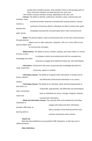 leaving other members passive; most members stuck on the passage given to
them; and some members not observing the one-voice rule.
• The number of group members varying, depending on the class size.
• Literacy: The ability to identify, understand, interpret, create, communicate and
compute, using
printed and written materials associated with varying contexts. Literacy
involves a
continuum of learning, wherein individuals are able to achieve their goals,
develop their
knowledge and potential, and participate fully in their community and
wider society.
• Media: The physical objects used to communicate with, or the mass communication
through physical
objects such as radio, television, computers, film, etc. It also refers to any
physical object used
to communicate messages.
• Media Literacy: The ability to access, analyze, evaluate, and create media in a variety
of forms. It aims
to empower citizens by providing them with the competencies
(knowledge and skills)
necessary to engage with traditional media and new technologies.
• Information: A broad term that covers processed data, knowledge derived from
study, experience,
instruction, signals or symbols.
• Information Literacy: The ability to recognize when information is needed, and to
locate, evaluate,
and effectively communicate information in its various
formats.
• Technology Literacy: The ability of an individual, either working independently or
with others, to
responsibly, appropriately, and effectively use technological
tools. Using these
tools an individual can access, manage, integrate, evaluate,
create and
communicate information.
• Media and Information Literacy: The essential skills and competencies that allow
individuals to
engage with media and other information
providers effectively, as
well as develop critical thinking and life-long
learning skills to
socialize and become active citizens.
Teacher tip:
Note that these definitions are grounded in MIL framework, so they may vary in
differentcontexts.
Other Definitions:
 