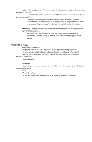 Media - physical objects used to communicate including mass media (radio,television,
computers, film, etc.).
Traditionally, media are source of credible information in which contents are
provided through an
editorial process determined by journalistic values and where editorial
accountability can be attributed to an organization or a legal person. In more
recent years the term ‘media’ is often used to include new online media.
Information Literacy - includes the competencies to be effective in all stages of the
lifecycle of documents of
All kinds, the capacity to understand the ethical implications of these
documents, and the ability to behave in an ethical way throughout these
stages.
EVALUATION: (10 MINS)
Small Group Discussions
Engage the learners in a class discussion by asking the following questions:
• In your opinion, what makes an individual literate in media and information?
• What activities/habits do you practice which illustrate media and information
literacy? Give at least
three examples.
Teacher tip:
• Depending on the class size, you can have them start discussing in pairs first, Before
sharing to the whole
group
(Think-Pair-Share).
• If you don’t have time, this can also be assigned as an essay assignment.
 