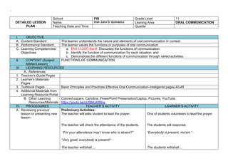 ‘
DETAILED LESSON
PLAN
School PIS Grade Level 11
Name Irish John D. Gulmatico Leaning Area ORAL COMMUNICATION
Teaching Date and Time Quarter
I. OBJECTIVE
A. Content Standard The learner understands the nature and elements of oral communication in context.
B. Performance Standard The learner values the functions or purposes of oral communication
C. Learning Competencies/
Objectives
a. EN11/12OC-Ibe-8: Discusses the functions of communication;
b. Identify the function of communication for each situation; and
c. Demonstrate the different functions of communication through varied activities.
II. CONTENT (Subject
Matter/Lesson)
FUNCTIONS OF COMMUNICATION
III. LEARNING RESOURCES
A. References:
1. Teacher’s Guide Pages
2. Learner’s Materials
Pages
3. Textbook Pages Basic Principles and Practices Effective Oral Communication-Inteligente pages 40-49
4. Additional Materials from
Learning Resource Portal
B. Other Learning
Resources/Materials
Colored papers, Cartolina, PowerPoint Presentation/Laptop, Pictures, YouTube
https://youtu.be/oUf8MJAftWw
IV. PROCEDURES TEACHER’S ACTIVITY LEARNER’S ACTIVITY
A. Reviewing previous
lesson or presenting new
lesson
Preliminary Activities:
The teacher will asks student to lead the prayer.
The teacher will check the attendance of the students;
“For your attendance may I know who is absent?”
“Very good, everybody is present!”
The teacher will/shall….
One of students volunteers to lead the prayer.
The students will response;
“Everybody is present, ma’am.”
The students will/shall….
 