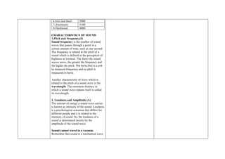 6.Iron and Steel 5000
7.Aluminum 5100
8.Hardwood 4000
CHARACTERISTICS OF SOUND
1.Pitch and Frequency(f)
Sound frequency is the number of sound
waves that passes through a point in a
certain amount of time, such as one second.
The frequency is related to the pitch of a
sound which is defined as the perception of
highness or lowness. The faster the sound
waves move, the greater the frequency and
the higher the pitch. The hertz (Hz) is a unit
to measure frequency and so pitch is
measured in hertz.
Another characteristic of wave which is
related to the pitch of a sound wave is the
wavelength. The minimum distance in
which a sound wave repeats itself is called
its wavelength.
2. Loudness and Amplitude (A)
The amount of energy a sound wave carries
is known as intensity of the sound. Loudness
is a psychological sensation that differs for
different people and it is related to the
intensity of sound. So, the loudness of a
sound is determined mainly by the
amplitude of the sound wave.
Sound cannot travel in a vacuum.
Remember that sound is a mechanical wave
 