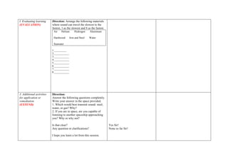 I. Evaluating learning
(EVALUATION)
Direction: Arrange the following materials
where sound can travel the slowest to the
fastest, 1 as the slowest and 8 as the fastest.
Air Helium Hydrogen Aluminum
Hardwood Iron and Steel Water
Seawater
1._________
2.___________
3.___________
4.___________
5.___________
6.___________
7.___________
8.___________
J. Additional activities
for application or
remediation
(EXTEND)
Direction:
Answer the following questions completely.
Write your answer in the space provided.
1. Which would best transmit sound: steel,
water, or gas? Why?
2. If you are in space, are you capable of
listening to another spaceship approaching
you? Why or why not?
Is that clear?
Any question or clarifications?
I hope you learn a lot from this session.
Yes Sir!
None so far Sir!
 