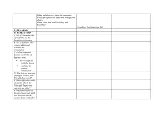 Okay, so before we leave the classroom,
kindly pick pieces of paper and arrange your
chairs.
Okay, class, that’s all for today, and
Goodbye!
Goodbye! And thank you Sir!
V. REMARKS
VI-REFLECTION
A. No. of learners who
earned 80% on the
formative assessment
B. No. of learners who
require additional
activities for
remediation
C. Did the remedial
lessons work? No. of
Learners who:
• have caught up
with the lesson
 continue to
require
remediation
D. Which of my teaching
strategies worked well?
Why did these work?
E. What difficulties did I
encounter which my
Principal/ Supervisor
can help me solve?
F. What innovation or
localized materials did I
use/ discover which I
wish to share with other
 