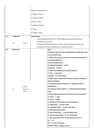 Different Kinds of Trowel
1. Ordinary Trowel
2. Pointing Trowel
3. Brick Trowel
4. Buttering Trowel
5. Edger
6. Margin Trowel
4.5 Application Group Activity
- I will be grouping the class into 4. I will provide each group a pictures shown a
infrastractures: 5 minutes.
- Each group will identify the pictures of what materials and tools are being used.
- The group will choose a representative to present to the class.
10 minutes
4.6 Assessment Quiz:
Directions: Choose the letter of the best answer. Write the answer
on your answer sheet.
1. Which is the structural construction of component parts laid in
and bound together by
a material called mortar?
A. Building Construction C. CHB
B. Masonry D. Stone
2. Which of the following is a masonry material?
A. brick C. glass block
B. granite D. all of the above
3. Which requires that quality of masonry materials should be of
general standards?
A. Association of Phil. Architectures C. 2003 International
Building Code
B. Association of Phil. Engineers D. 2003 International Baptist
Code
4. What material reinforces the structure of masonry materials?
A. mortar C. steel
B. cement D. CHB
5. Which has a formal appearance of bond pattern?
A. rubble stone C. random ashlar
B. combination ashlar D. none of the above
6. What does CHB stand for?
A. cement, hall, block C. concrete hollow block
B. code, housing, building D. none of the above
7. How many classifications of masonry tools are there?
A. 3 C. 5
B. 4 D. none of the above
8. Which is NOT a roughing up tool?
5
Minutes
Analysis of
Learner
 