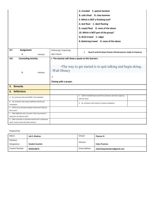 A. Crandall C. patent hammer
B. cold chisel D. claw hammer
9. Which is NOT a finishing tool?
A. bull float C. devil floating
B. carpet float D. none of the above
10. Which is NOT part of the group?
A. Brick trowel C. edger
B. Buttering trowel D. none of the above
4.7 Assignment Enhancing / improving
day’s lesson
 Search and list down known infrastractures made of masonry.
5 minutes
4.8 Concluding Activity I. The teacher will show a quote to the learners.
1. “The way to get started is to quit talking and begin doing.
-Walt Disney
.”
Closing with a prayer.
5 minutes
5. Remarks
6. Reflections
A. No. of learners who earned 80% in the evaluation.
C. Did the remedial lessons work? No. of learners who have caught up
with the lesson.
B. No. of learners who require additional activities for
remediation.
D. No. of learners who continue to require remediation.
E. Which of my learning strategies worked well? Why did
these work?
F. What difficulties did I encounter which my principal or
supervisor can help me solve?
G. What innovation or localized materials did I use/discover
which I wish to share with other teachers?
Prepared by:
Name: Job S. Biadnes School: Palanas IS
Position/
Designation: Student teacher
Division:
Cebu Province
Contact Number: 9434218675 Email address: Jobsimbajonbiadnes@gmail.com
 