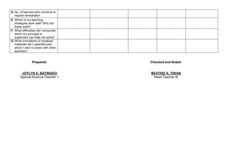D. No. of learners who continue to
require remediation
E. Which of my teaching
strategies work well? Why did
these work?
F. What difficulties did I encounter
which my principal or
supervisor can help me solve?
G. What innovations or localized
materials did I used/discover
which I wish to share with other
teachers?
Prepared:
JOYLYN E. BATINGEG
Special Science Teacher 1
Checked and Noted:
BEATRIZ A. TIWAN
Head Teacher III
 