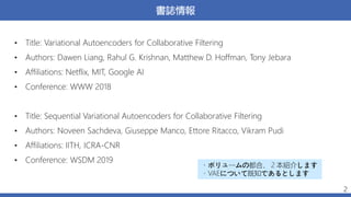 書誌情報
• Title: Variational Autoencoders for Collaborative Filtering
• Authors: Dawen Liang, Rahul G. Krishnan, Matthew D. Hoffman, Tony Jebara
• Affiliations: Netflix, MIT, Google AI
• Conference: WWW 2018
• Title: Sequential Variational Autoencoders for Collaborative Filtering
• Authors: Noveen Sachdeva, Giuseppe Manco, Ettore Ritacco, Vikram Pudi
• Affiliations: IITH, ICRA-CNR
• Conference: WSDM 2019
2
・ボリュームの都合、２本紹介します
・VAEについて既知であるとします
 