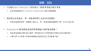 背景・目的
• 今回はObject Detection（物体検出）のタスクを対象とする
• より高度な検出(ex: Semantic Segmentation)は今後の課題
• 物体検出となると、データを増やすことがより困難に
• そもそもの学習データ量が少ないし、データ追加のためのアノテーションも大変
• Autoaugmentをそのまま適用するのはいかがなものか？
• そもそも画像分類に用いるデータ拡張手法って物体検出では本当に効果的か？
• バウンディングボックスやその検出物体に対して何をすべき？
15
 
