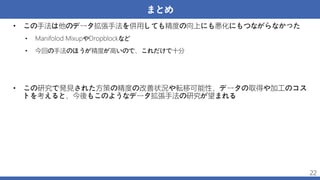 まとめ
• この手法は他のデータ拡張手法を併用しても精度の向上にも悪化にもつながらなかった
• Manifolod MixupやDropblockなど
• 今回の手法のほうが精度が高いので、これだけで十分
• この研究で発見された方策の精度の改善状況や転移可能性、データの取得や加工のコス
トを考えると、今後もこのようなデータ拡張手法の研究が望まれる
22
 