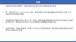 背景
• 深層学習では大量のデータを学習に使えると高い性能を発揮できる
• データ拡張(Data Augmentation)は、モデルの不変性を高める効果的な方法として、
これまで利用されてきた
• 従来の研究ではより良いネットワークアーキテクチャの提案に焦点が当てられていたが、
より良いデータ拡張手法に関して注目されることはあまりなかった
• 本研究では、対象とするデータセットに対して効果的なデータ拡張方策を自動的に発見
することを目的とする
3
 