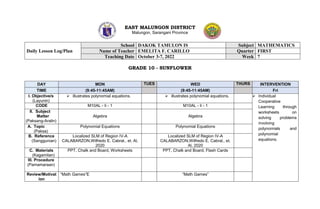EAST MALUNGON DISTRICT
Malungon, Sarangani Province
GRADE 10 - SUNFLOWER
Daily Lesson Log/Plan
School DAKOK TAMULON IS Subject MATHEMATICS
Name of Teacher EMELITA F. CARILLO Quarter FIRST
Teaching Date October 3-7, 2022 Week 7
DAY MON TUES WED THURS INTERVENTION
TIME (9:45-11:45AM) (9:45-11:45AM) Fri
I. Objective/s
(Layunin)
 illustrates polynomial equations.  illustrates polynomial equations.  Individual
Cooperative
Learning through
worksheets on
solving problems
involving
polynomials and
polynomial
equations.
CODE M10AL - Ii - 1 M10AL - Ii - 1
II. Subject
Matter
(Paksang-Aralin)
Algebra Algebra
A. Topic
(Paksa)
Polynomial Equations Polynomial Equations
B. Reference
(Sanggunian)
Localized SLM of Region IV-A
CALABARZON,Wilfredo E. Cabral., et. Al,
2020
Localized SLM of Region IV-A
CALABARZON,Wilfredo E. Cabral., et.
Al, 2020
C. Materials
(Kagamitan)
PPT, Chalk and Board, Worksheets PPT, Chalk and Board, Flash Cards
III. Procedure
(Pamamaraan)
Review/Motivat
ion
“Math Games”E “Math Games”
 