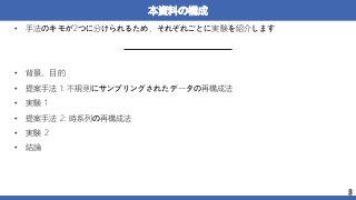 本資料の構成
• 手法のキモが2つに分けられるため、それぞれごとに実験を紹介します
• 背景、目的
• 提案手法 1: 不規則にサンプリングされたデータの再構成法
• 実験 1
• 提案手法 2: 時系列の再構成法
• 実験 2
• 結論
3
 