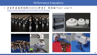 Performance Evaluations
• さ ま ざ ま な 環 境 の rendering テ ス ト 動 画 は Project page へ
https://sites.google.com/nvidia.com/factory/
10
 