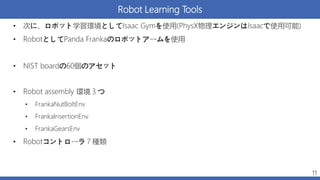 Robot Learning Tools
• 次に、ロボット学習環境としてIsaac Gymを使用(PhysX物理エンジンはIsaacで使用可能)
• RobotとしてPanda Frankaのロボットアームを使用
• NIST boardの60個のアセット
• Robot assembly 環境３つ
• FrankaNutBoltEnv
• FrankaInsertionEnv
• FrankaGearsEnv
• Robotコントローラ７種類
11
 