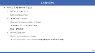 Controllers
• Robotコントローラ７種類
• IK(inverse kinematics)
• ID(inverse dynamics)
• インピーダンス制御
• Operational-space motion controller
• 慣性モーメント・重力補償付きのID
• 開ループ力制御
• 閉ループ位置制御
• Hybrid force-motion controller
• Motion controllerとforce controllerの組み合わせ(軸によって使い分ける)
14
 