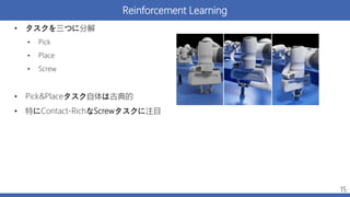 Reinforcement Learning
• タスクを三つに分解
• Pick
• Place
• Screw
• Pick&Placeタスク自体は古典的
• 特にContact-RichなScrewタスクに注目
15
 