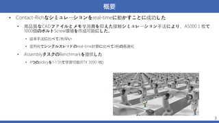 概要
3
• Contact-Richなシミュレーションをreal-timeに動かすことに成功した
• 高品質なCADファイルとメモリ消費を抑えた接触シミュレーション手法により、A5000１枚で
1000個のボルトScrew環境を作成可能にした。
• 従来手法に比べて2桁早い
• 並列化でシングルスレッドのreal-time計算に比べて3桁の高速化
• AssemblyタスクのBenchmarkを提供した
• 4つのpolicyを1-1.5hで学習可能(RTX 3090 1枚)
 