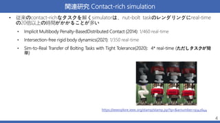 関連研究 Contact-rich simulation
• 従来のcontact-richなタスクを解くsimulatorは、nut-bolt taskのレンダリングにreal-time
の20倍以上の時間がかかることが多い
• Implicit Multibody Penalty-BasedDistributed Contact (2014): 1/460 real-time
• Intersection-free rigid body dynamics(2021): 1/350 real-time
• Sim-to-Real Transfer of Bolting Tasks with Tight Tolerance(2020): 4* real-time (ただしタスクが簡
単)
4
https://ieeexplore.ieee.org/stamp/stamp.jsp?tp=&arnumber=9341644
 