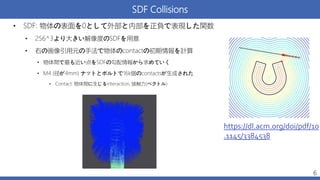 SDF Collisions
6
• SDF: 物体の表面を0として外部と内部を正負で表現した関数
• 256^3より大きい解像度のSDFを用意
• 右の画像引用元の手法で物体のcontactの初期情報を計算
• 物体間で最も近い点をSDFの勾配情報から求めていく
• M4 (径が4mm) ナットとボルトで16k個のcontactsが生成された
• Contact: 物体間に生じるinteraction, 接触力(ベクトル)
https://dl.acm.org/doi/pdf/10
.1145/3384538
 