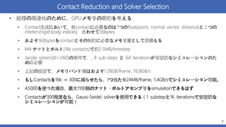 Contact Reduction and Solver Selection
• 処理の高速化のために、GPUメモリの節約を考える
• Contact生成において、各contactに必要なのは7つのfloat(point, normal vector, distance)と２つの
inteters(rigid body indices) 合わせて36bytes
• およそ160bytesをcontactとその制約に必要なメモリ量として見積もる
• M4 ナットとボルト(16k contacts)で約2.5MB/timestep
• Jacobi solver(Δt=1/60)の条件で、, 8 sub-steps と 64 iterationsが安定的なシミュレーションのた
めに必要
• 上記の設定で、メモリバンド幅はおよそ1.28GB/frame, 76.8GB/s
• もしContactsを16k → 300に減らせたら、1つ当たり24MB/frame, 1.4GB/sでシミュレーション可能。
• A5000を使った場合、最大1100個のナット・ボルトアセンブリをsimulationできるはず
• Contactsが300程度なら、Gauss-Seidel solverを使用できる（1 substepと16 iterationsで安定的な
シミュレーションが可能）
7
 
