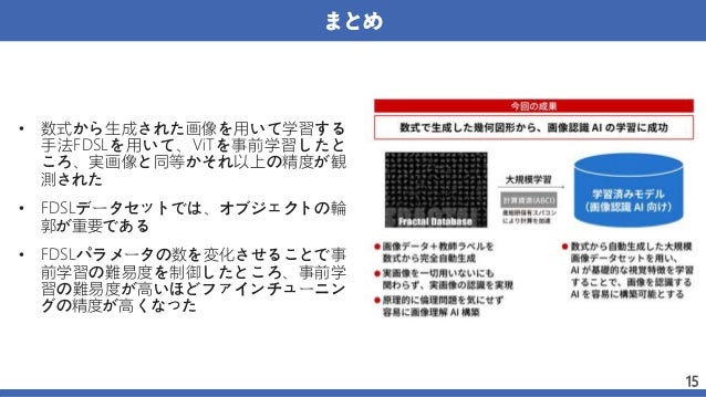 まとめ
• 数式から生成された画像を用いて学習する
手法FDSLを用いて、ViTを事前学習したと
ころ、実画像と同等かそれ以上の精度が観
測された
• FDSLデータセットでは、オブジェクトの輪
郭が重要である
• FDSLパラメータの数を変化させることで事
前学習の難易度を制御したところ、事前学
習の難易度が高いほどファインチューニン
グの精度が高くなった
15
 