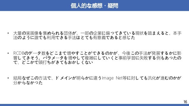 個人的な感想・疑問
• 大量の実画像を集められる団体が、一部の企業に偏ってきている現状を踏まえると、本手
法のように誰でも利用できる手法はとても有意義であると感じた
• RCDBのデータ数をどこまで増やすことができるのかが、今後この手法が発展するかに影
響してきそう。パラメータを増やして複雑にしていくと事前学習に失敗する例もあったの
で、どこかで頭打ちがきてもおかしくない
• 結局なぜこの方法で、ドメインが明らかに違うImage Net等に対しても汎化が進むのかが
分からなかった
16
 