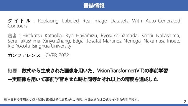 書誌情報
著者：Hirokatsu Kataoka, Ryo Hayamizu, Ryosuke Yamada, Kodai Nakashima,
Sora Takashima, Xinyu Zhang, Edgar Josafat Martinez-Noriega, Nakamasa Inoue,
Rio Yokota,Tsinghua University
2
タ イ ト ル ： Replacing Labeled Real-Image Datasets With Auto-Generated
Contours
カンファレンス：CVPR 2022
※本資料で使用されている図や画像は特に言及がない限り、本論文または公式サイトからの引用です。
概要：数式から生成された画像を用いた、VisionTransformer(ViT)の事前学習
→実画像を用いて事前学習させた時と同等かそれ以上の精度を達成した
 