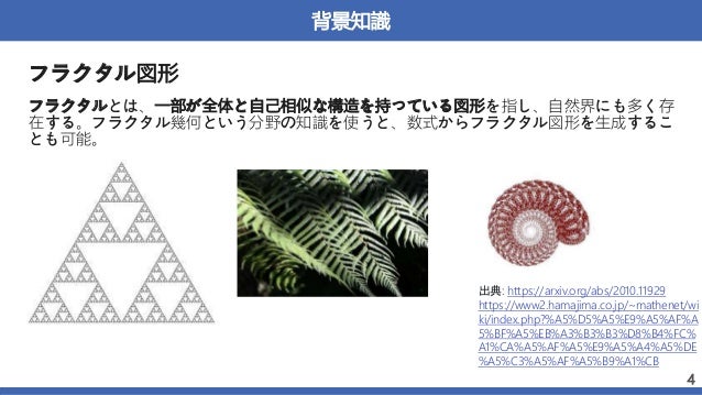 背景知識
フラクタル図形
フラクタルとは、一部が全体と自己相似な構造を持っている図形を指し、自然界にも多く存
在する。フラクタル幾何という分野の知識を使うと、数式からフラクタル図形を生成するこ
とも可能。
4
出典: https://arxiv.org/abs/2010.11929
https://www2.hamajima.co.jp/~mathenet/wi
ki/index.php?%A5%D5%A5%E9%A5%AF%A
5%BF%A5%EB%A3%B3%B3%D8%B4%FC%
A1%CA%A5%AF%A5%E9%A5%A4%A5%DE
%A5%C3%A5%AF%A5%B9%A1%CB
 