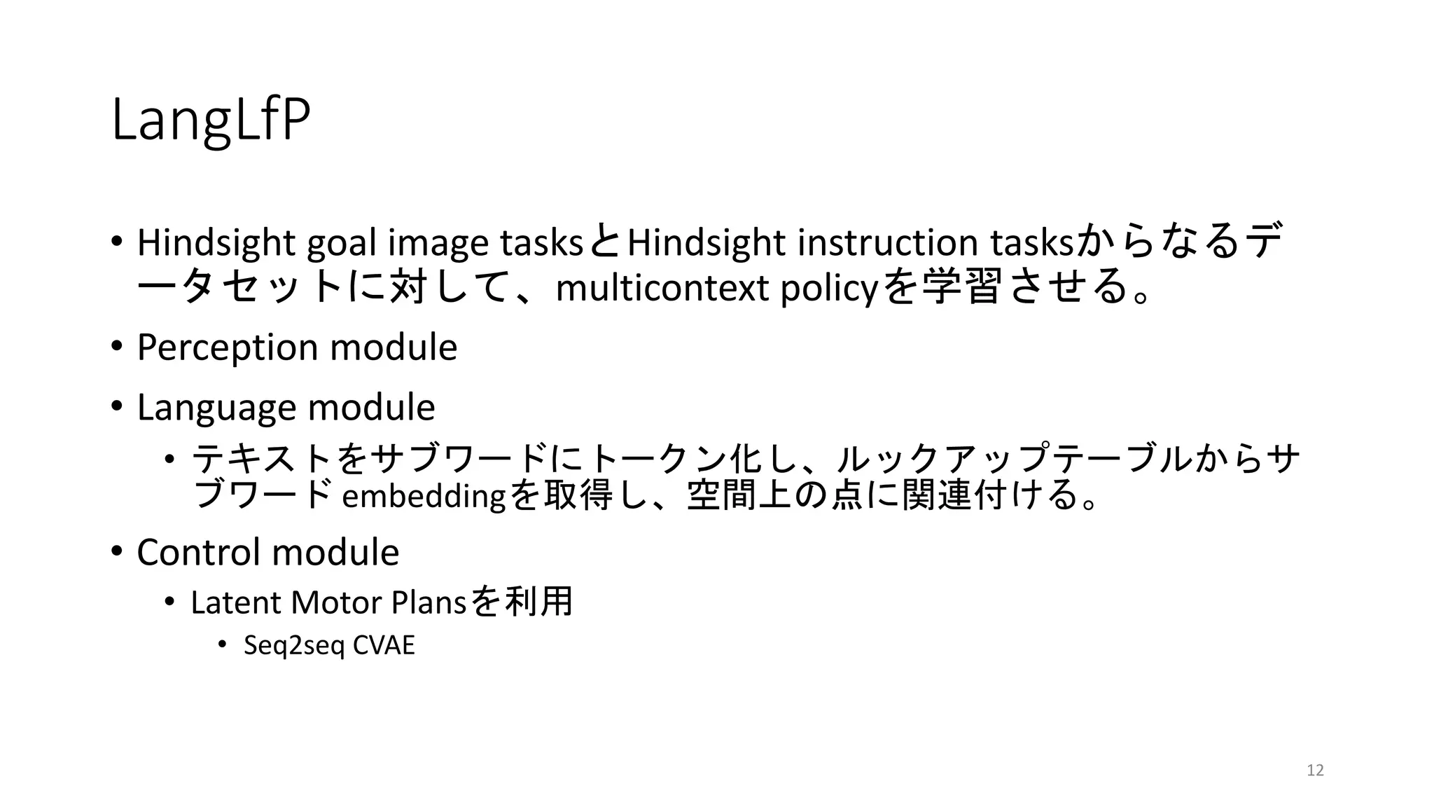 LangLfP
• Hindsight goal image tasksとHindsight instruction tasksからなるデ
ータセットに対して、multicontext policyを学習させる。
• Perception module
• Language module
• テキストをサブワードにトークン化し、ルックアップテーブルからサ
ブワード embeddingを取得し、空間上の点に関連付ける。
• Control module
• Latent Motor Plansを利用
• Seq2seq CVAE
12
 
