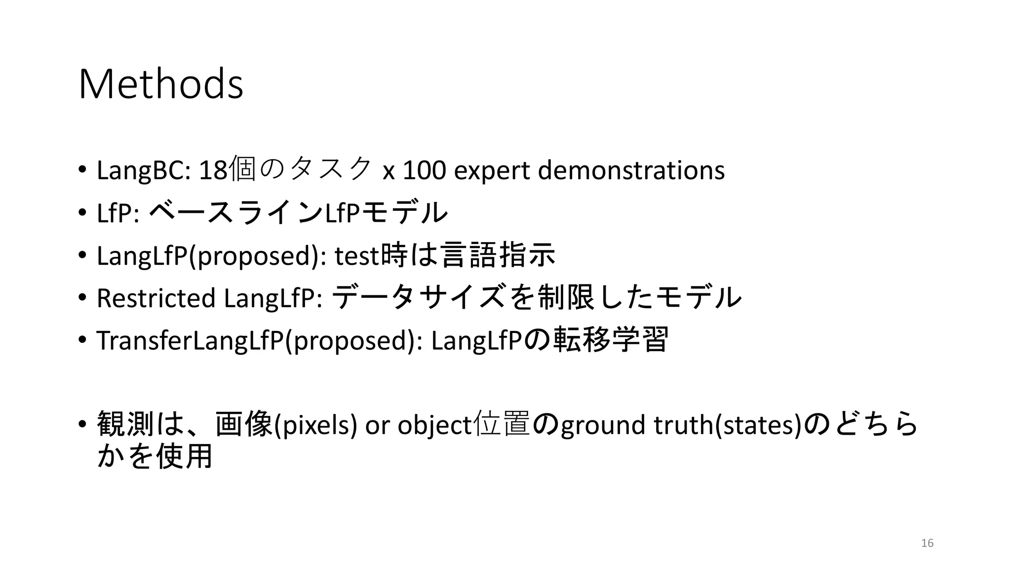Methods
• LangBC: 18個のタスク x 100 expert demonstrations
• LfP: ベースラインLfPモデル
• LangLfP(proposed): test時は言語指示
• Restricted LangLfP: データサイズを制限したモデル
• TransferLangLfP(proposed): LangLfPの転移学習
• 観測は、画像(pixels) or object位置のground truth(states)のどちら
かを使用
16
 