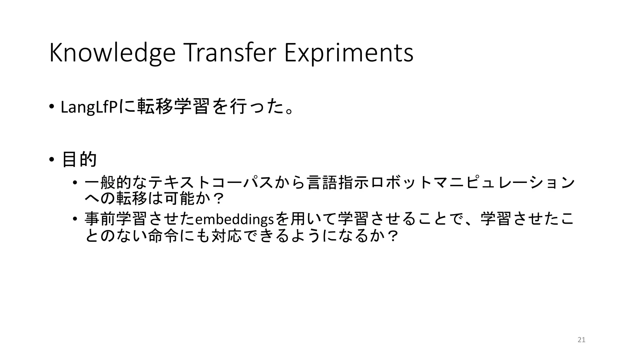 Knowledge Transfer Expriments
• LangLfPに転移学習を行った。
• 目的
• 一般的なテキストコーパスから言語指示ロボットマニピュレーション
への転移は可能か？
• 事前学習させたembeddingsを用いて学習させることで、学習させたこ
とのない命令にも対応できるようになるか？
21
 