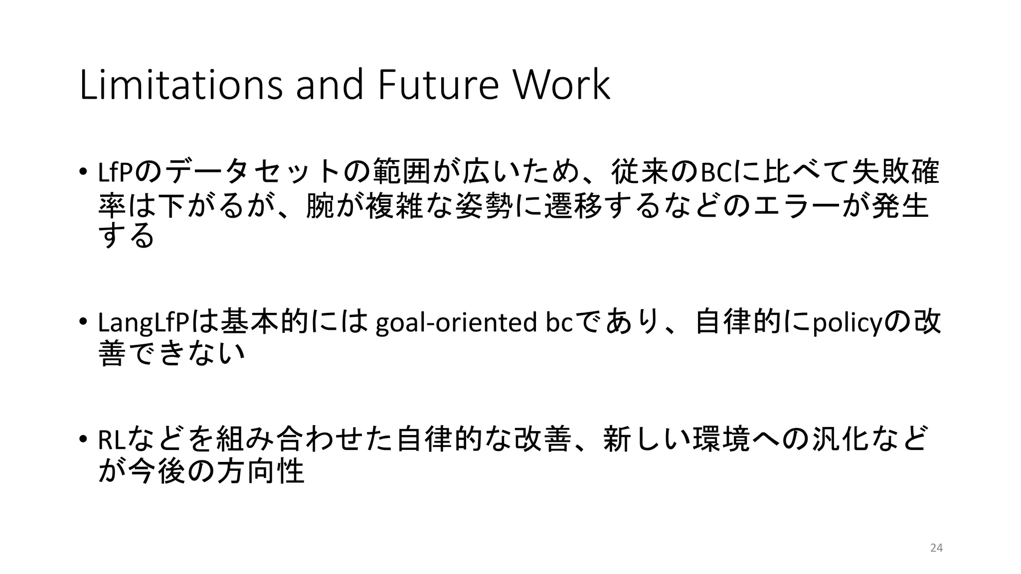 Limitations and Future Work
• LfPのデータセットの範囲が広いため、従来のBCに比べて失敗確
率は下がるが、腕が複雑な姿勢に遷移するなどのエラーが発生
する
• LangLfPは基本的には goal-oriented bcであり、自律的にpolicyの改
善できない
• RLなどを組み合わせた自律的な改善、新しい環境への汎化など
が今後の方向性
24
 