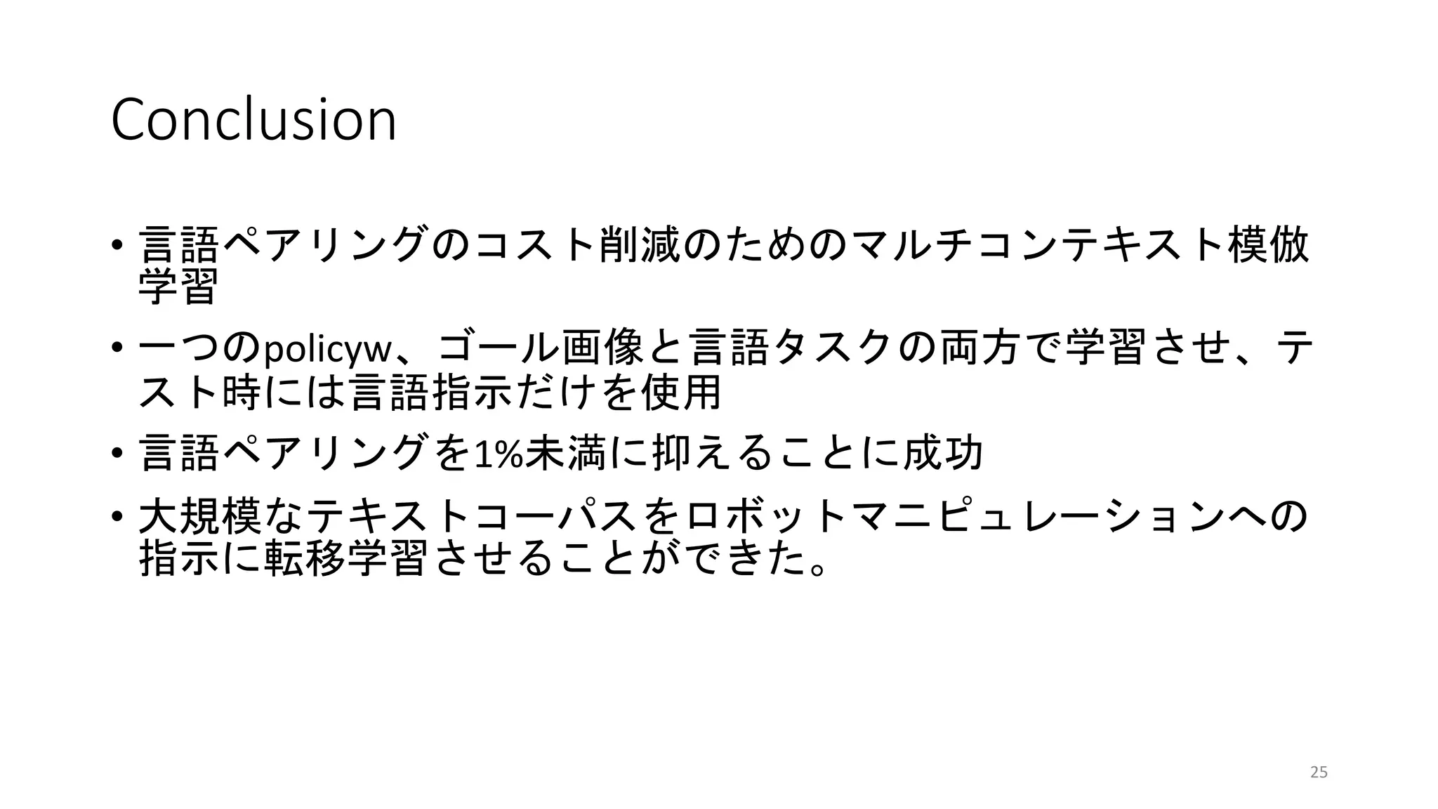 Conclusion
• 言語ペアリングのコスト削減のためのマルチコンテキスト模倣
学習
• 一つのpolicyw、ゴール画像と言語タスクの両方で学習させ、テ
スト時には言語指示だけを使用
• 言語ペアリングを1%未満に抑えることに成功
• 大規模なテキストコーパスをロボットマニピュレーションへの
指示に転移学習させることができた。
25
 