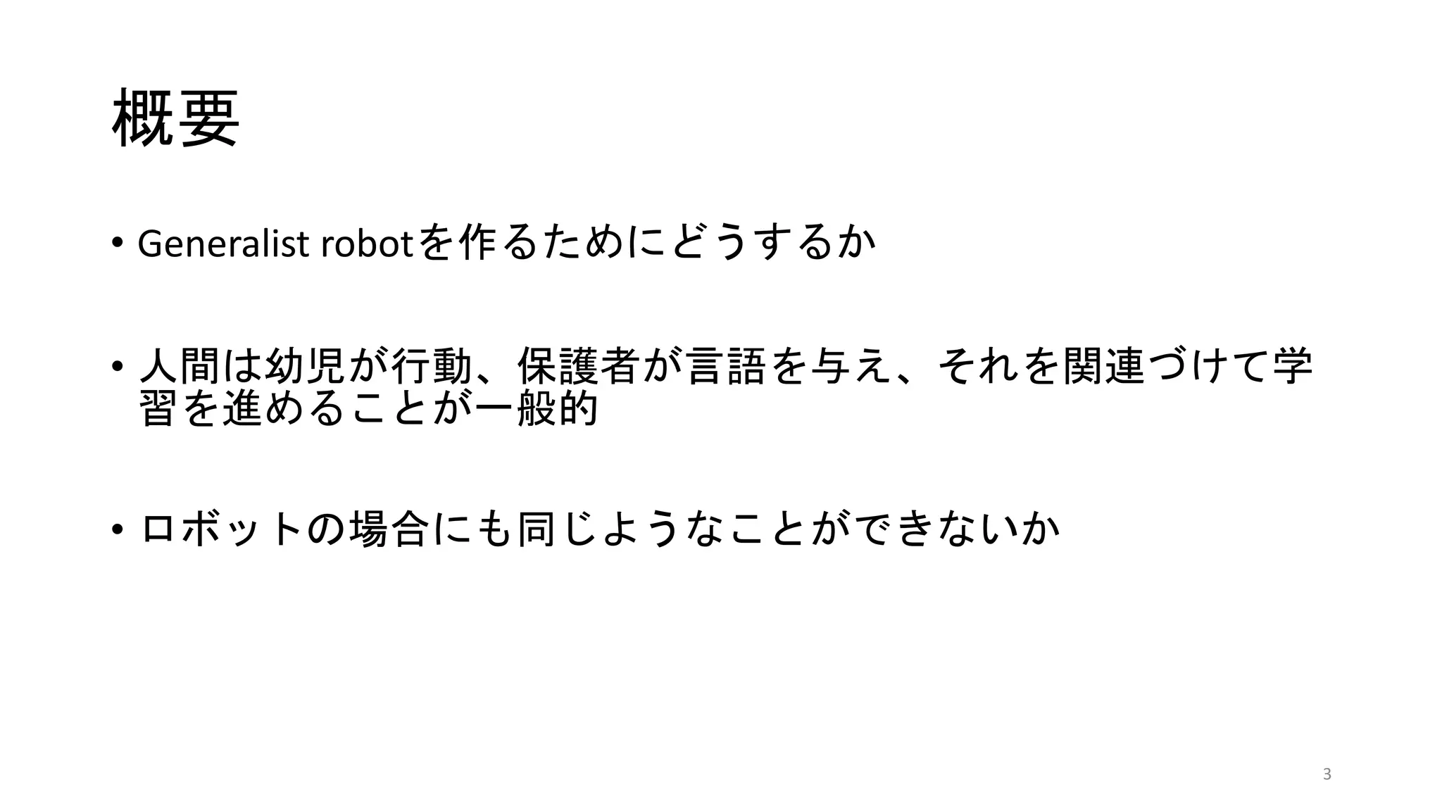 概要
• Generalist robotを作るためにどうするか
• 人間は幼児が行動、保護者が言語を与え、それを関連づけて学
習を進めることが一般的
• ロボットの場合にも同じようなことができないか
3
 