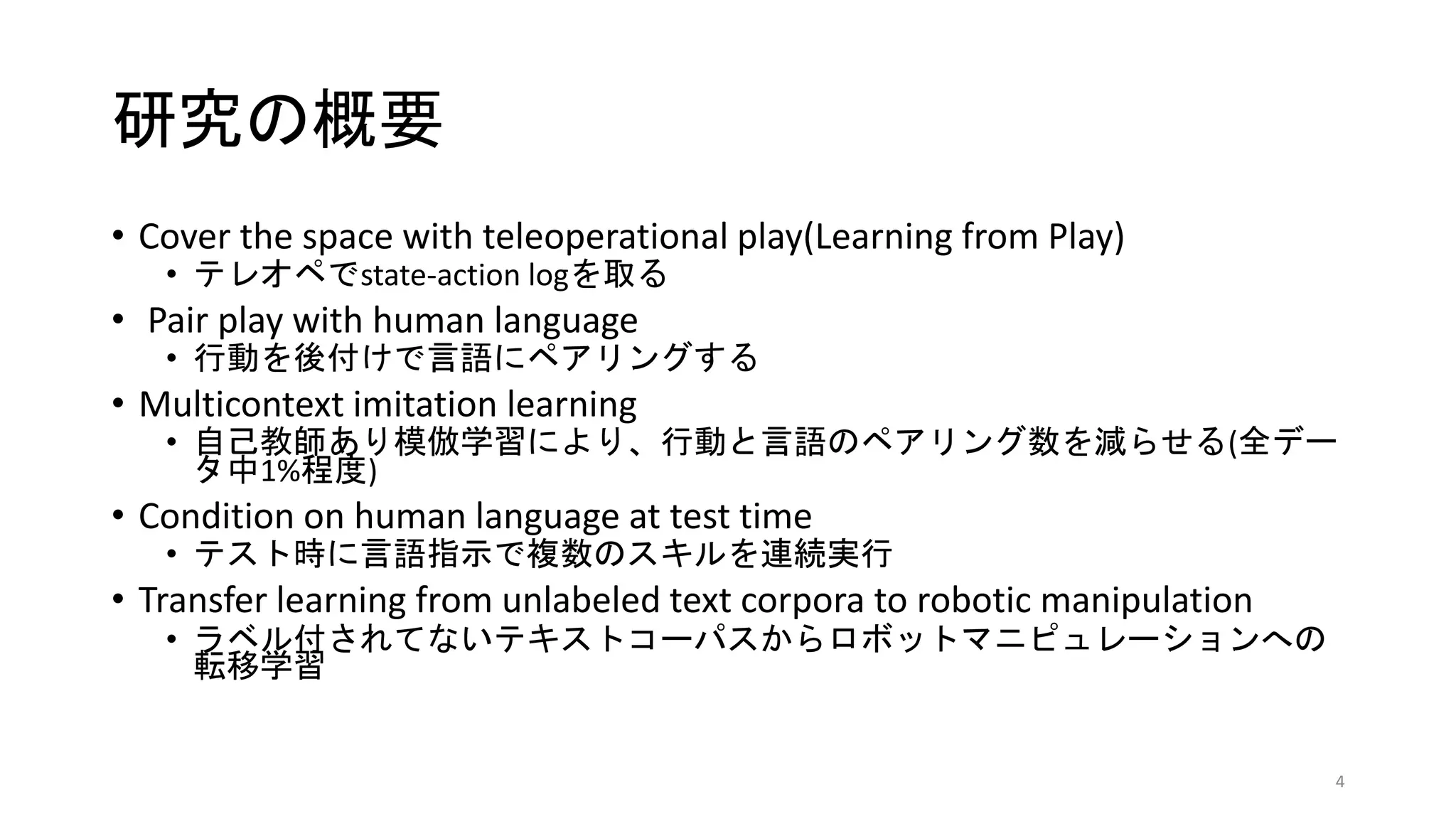 研究の概要
• Cover the space with teleoperational play(Learning from Play)
• テレオペでstate-action logを取る
• Pair play with human language
• 行動を後付けで言語にペアリングする
• Multicontext imitation learning
• 自己教師あり模倣学習により、行動と言語のペアリング数を減らせる(全デー
タ中1%程度)
• Condition on human language at test time
• テスト時に言語指示で複数のスキルを連続実行
• Transfer learning from unlabeled text corpora to robotic manipulation
• ラベル付されてないテキストコーパスからロボットマニピュレーションへの
転移学習
4
 