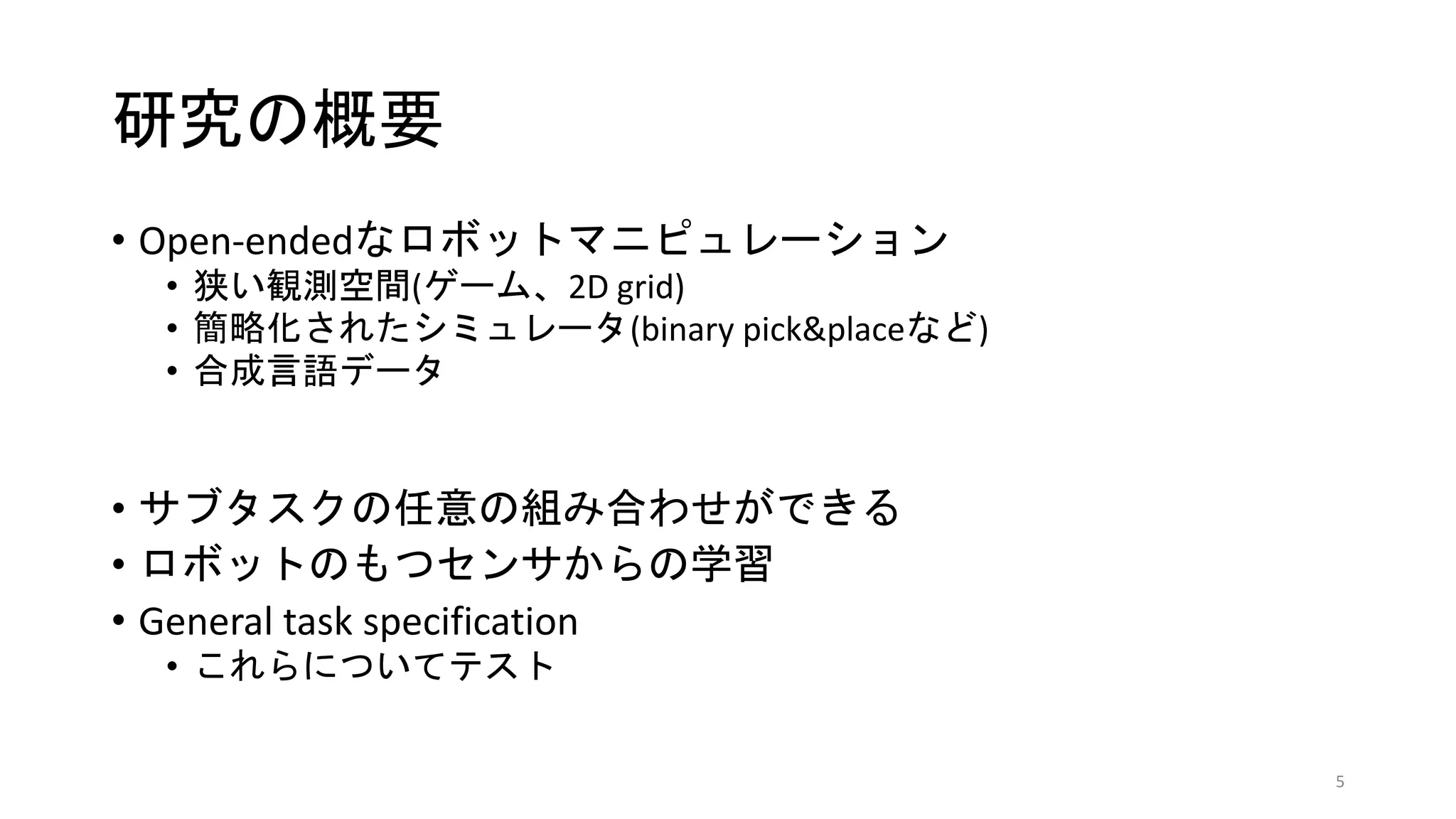 研究の概要
• Open-endedなロボットマニピュレーション
• 狭い観測空間(ゲーム、2D grid)
• 簡略化されたシミュレータ(binary pick&placeなど)
• 合成言語データ
• サブタスクの任意の組み合わせができる
• ロボットのもつセンサからの学習
• General task specification
• これらについてテスト
5
 