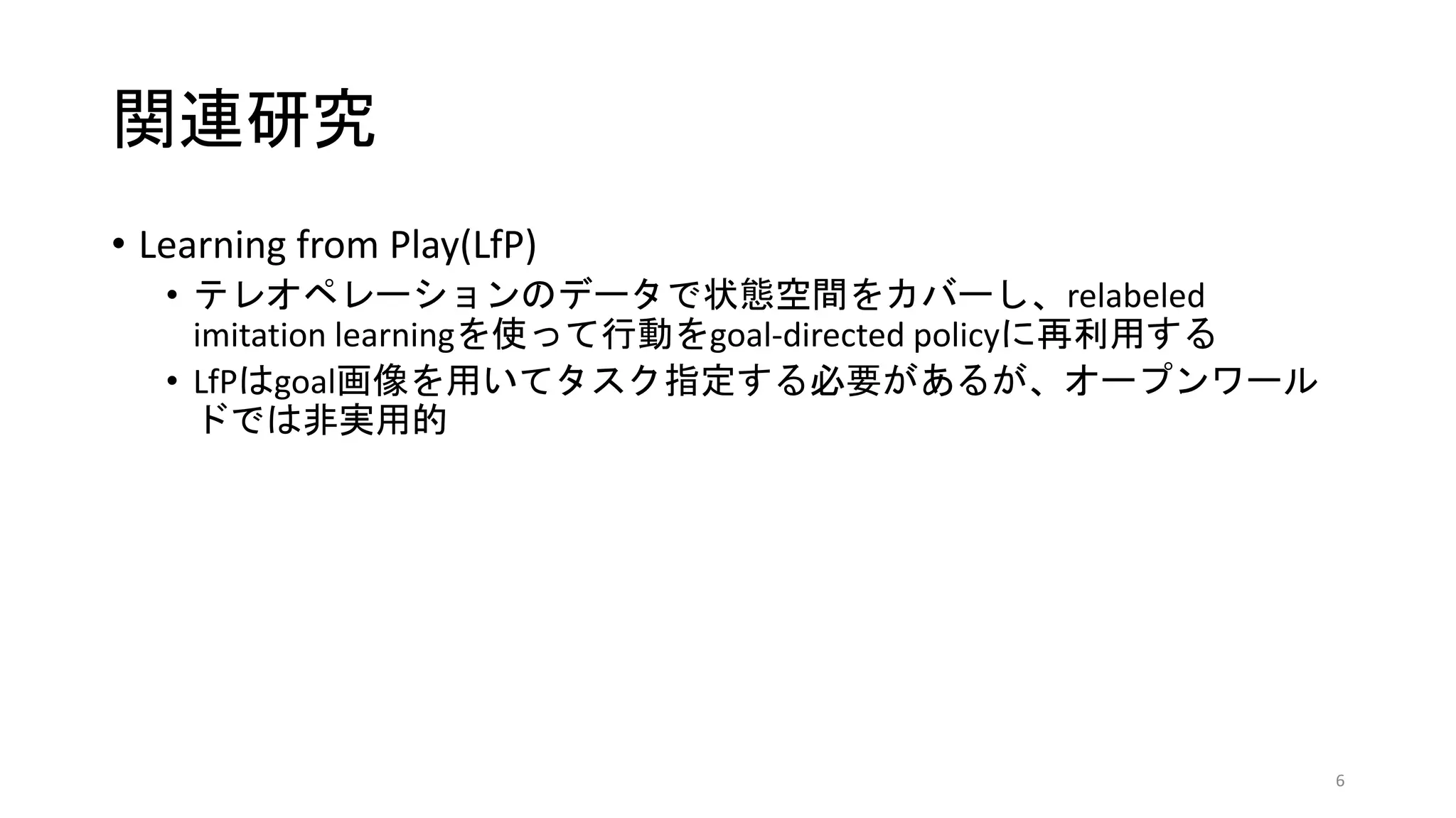 関連研究
• Learning from Play(LfP)
• テレオペレーションのデータで状態空間をカバーし、relabeled
imitation learningを使って行動をgoal-directed policyに再利用する
• LfPはgoal画像を用いてタスク指定する必要があるが、オープンワール
ドでは非実用的
6
 