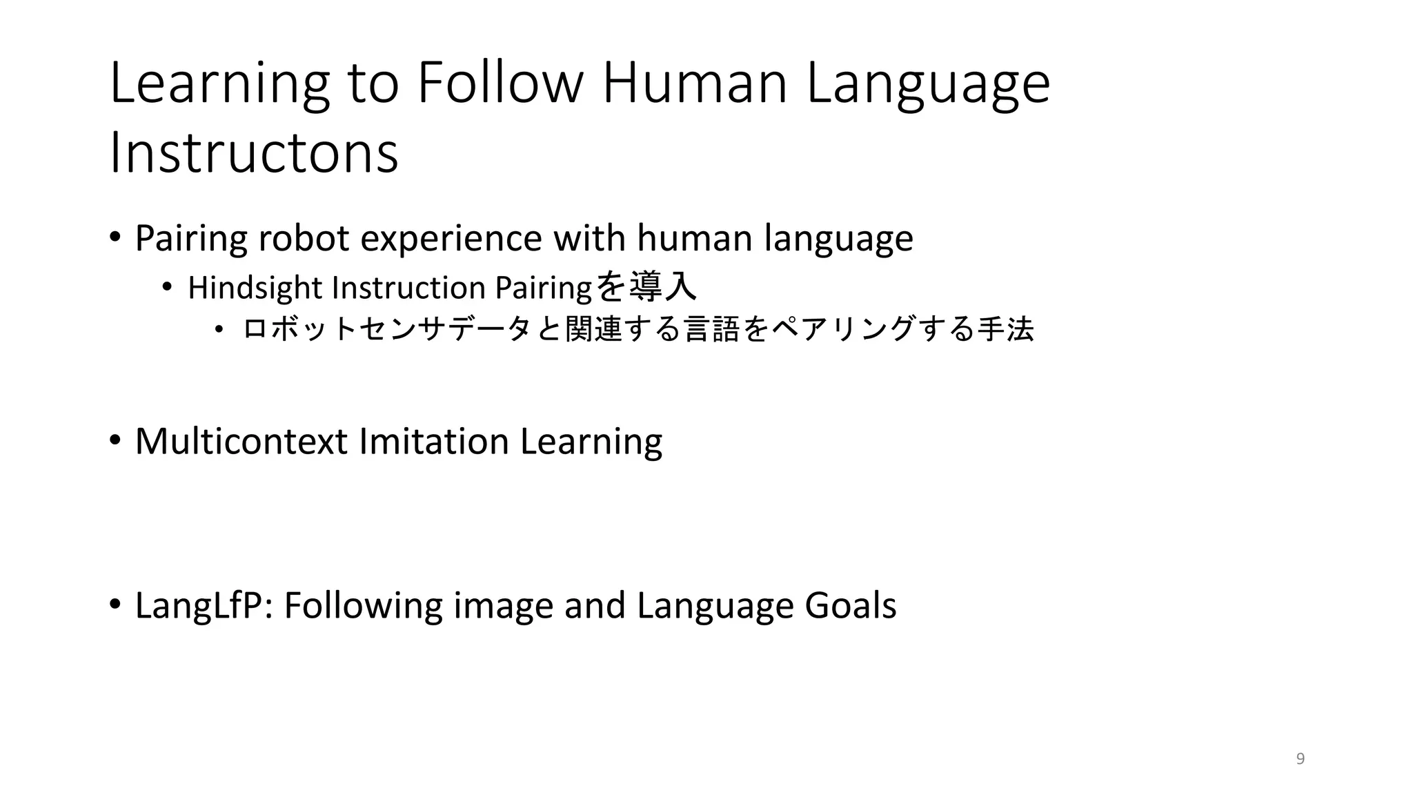 Learning to Follow Human Language
Instructons
• Pairing robot experience with human language
• Hindsight Instruction Pairingを導入
• ロボットセンサデータと関連する言語をペアリングする手法
• Multicontext Imitation Learning
• LangLfP: Following image and Language Goals
9
 